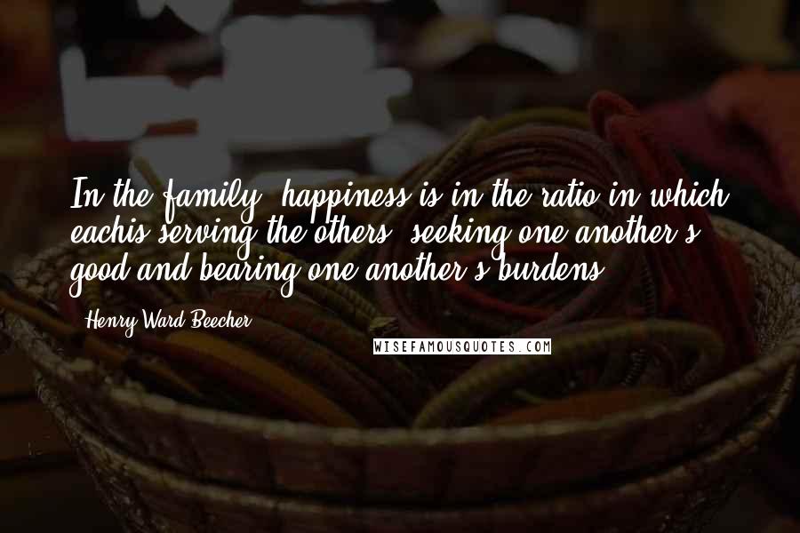 Henry Ward Beecher Quotes: In the family, happiness is in the ratio in which eachis serving the others, seeking one another's good,and bearing one another's burdens.