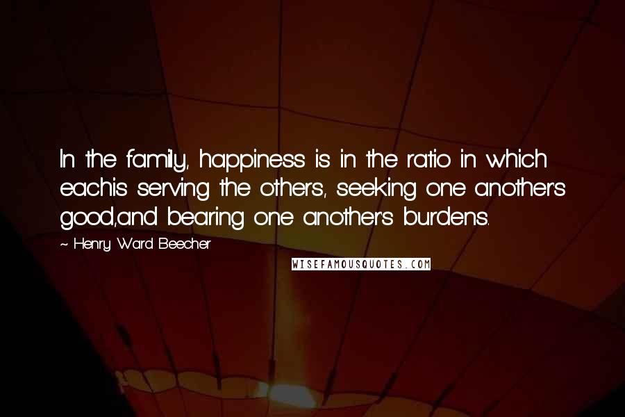 Henry Ward Beecher Quotes: In the family, happiness is in the ratio in which eachis serving the others, seeking one another's good,and bearing one another's burdens.