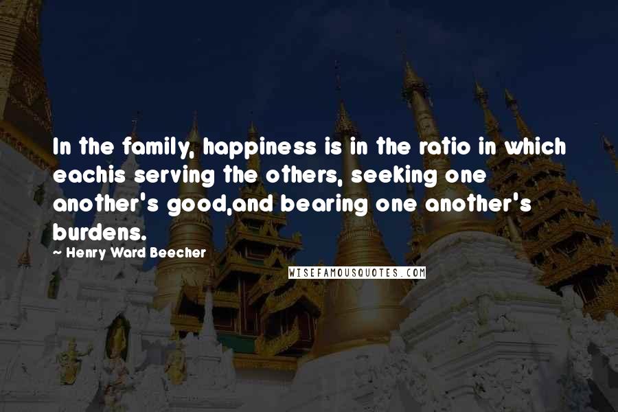 Henry Ward Beecher Quotes: In the family, happiness is in the ratio in which eachis serving the others, seeking one another's good,and bearing one another's burdens.