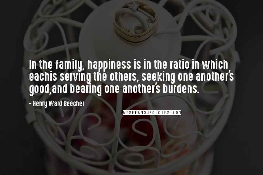 Henry Ward Beecher Quotes: In the family, happiness is in the ratio in which eachis serving the others, seeking one another's good,and bearing one another's burdens.