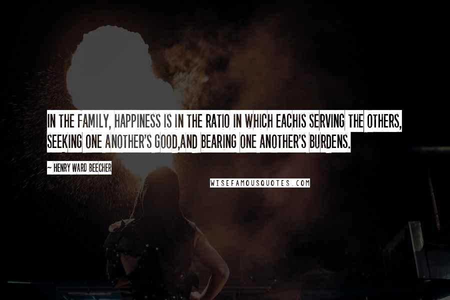 Henry Ward Beecher Quotes: In the family, happiness is in the ratio in which eachis serving the others, seeking one another's good,and bearing one another's burdens.