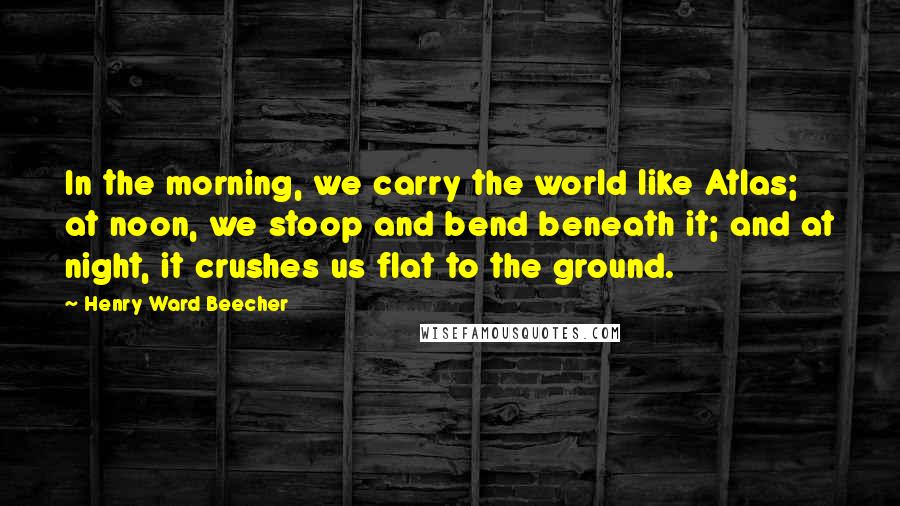 Henry Ward Beecher Quotes: In the morning, we carry the world like Atlas; at noon, we stoop and bend beneath it; and at night, it crushes us flat to the ground.