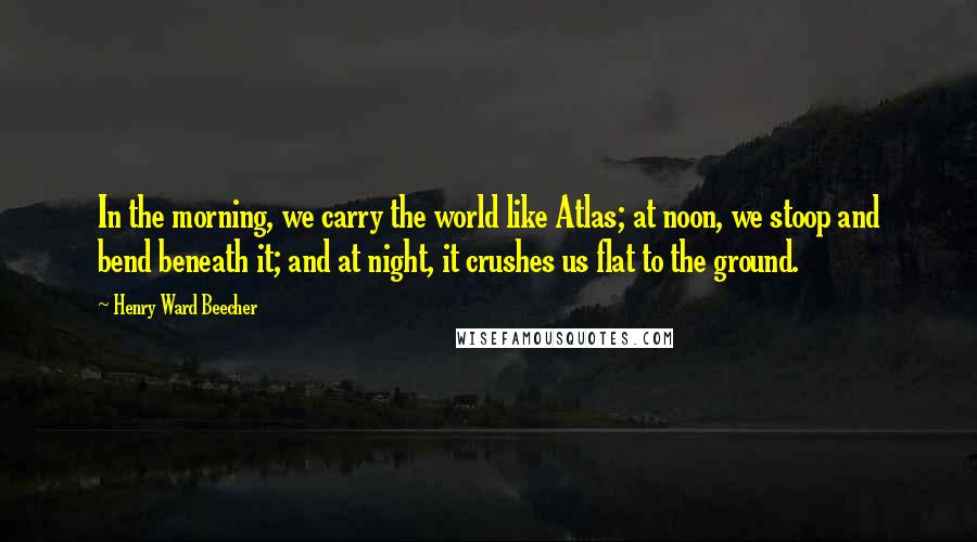 Henry Ward Beecher Quotes: In the morning, we carry the world like Atlas; at noon, we stoop and bend beneath it; and at night, it crushes us flat to the ground.