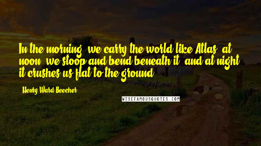 Henry Ward Beecher Quotes: In the morning, we carry the world like Atlas; at noon, we stoop and bend beneath it; and at night, it crushes us flat to the ground.