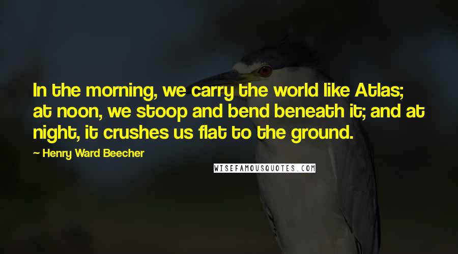 Henry Ward Beecher Quotes: In the morning, we carry the world like Atlas; at noon, we stoop and bend beneath it; and at night, it crushes us flat to the ground.