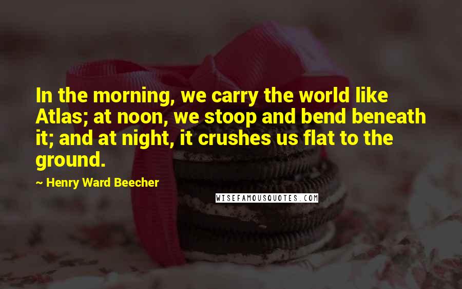 Henry Ward Beecher Quotes: In the morning, we carry the world like Atlas; at noon, we stoop and bend beneath it; and at night, it crushes us flat to the ground.