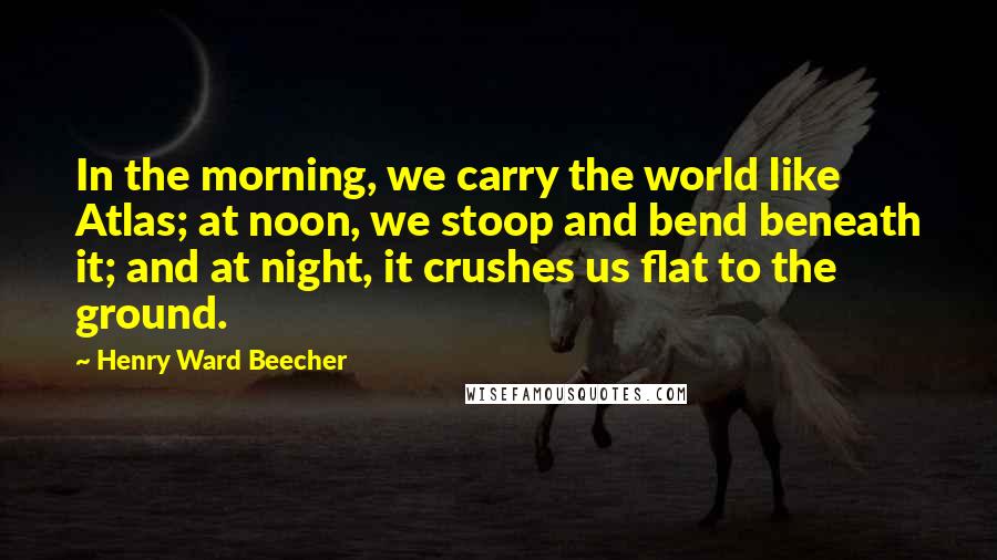 Henry Ward Beecher Quotes: In the morning, we carry the world like Atlas; at noon, we stoop and bend beneath it; and at night, it crushes us flat to the ground.