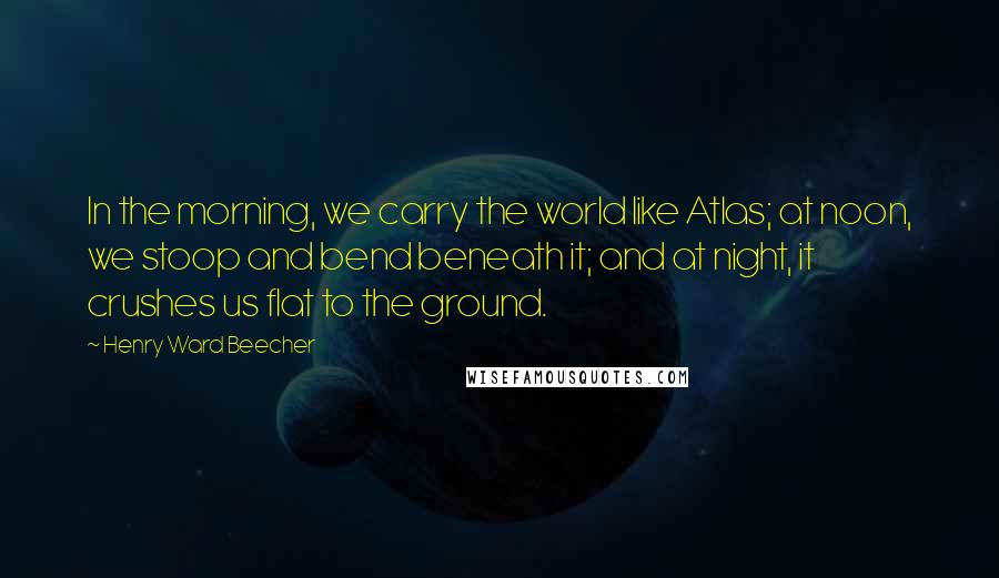 Henry Ward Beecher Quotes: In the morning, we carry the world like Atlas; at noon, we stoop and bend beneath it; and at night, it crushes us flat to the ground.