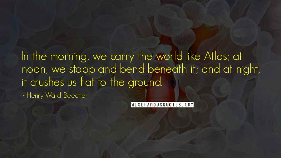 Henry Ward Beecher Quotes: In the morning, we carry the world like Atlas; at noon, we stoop and bend beneath it; and at night, it crushes us flat to the ground.