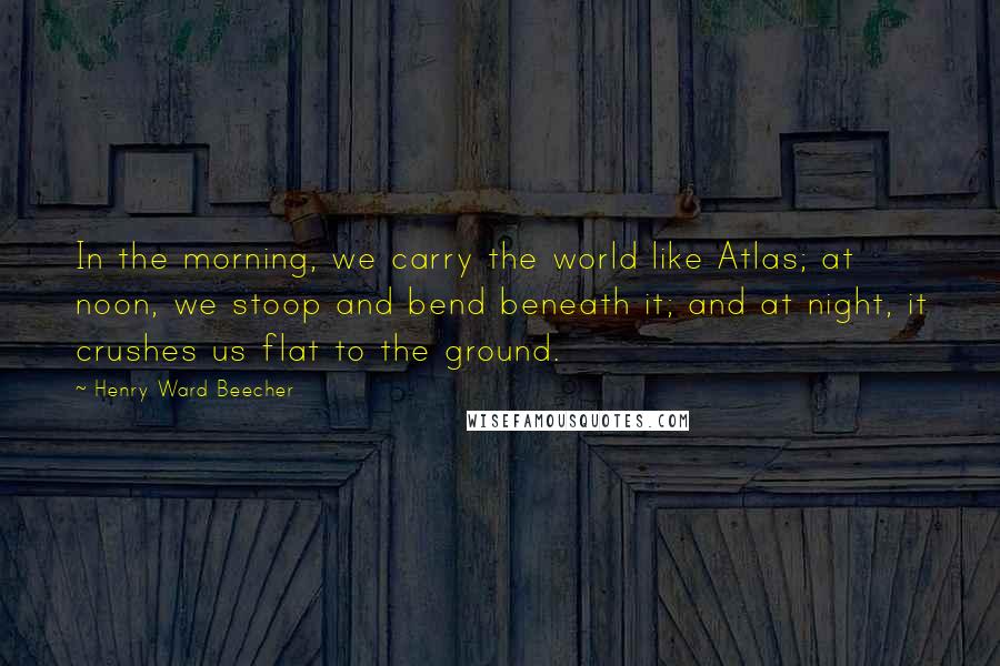 Henry Ward Beecher Quotes: In the morning, we carry the world like Atlas; at noon, we stoop and bend beneath it; and at night, it crushes us flat to the ground.