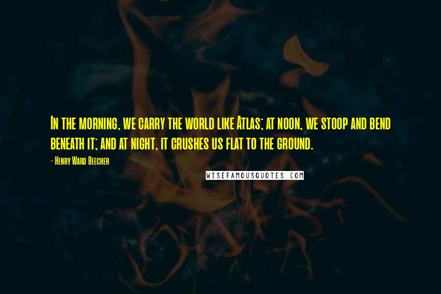 Henry Ward Beecher Quotes: In the morning, we carry the world like Atlas; at noon, we stoop and bend beneath it; and at night, it crushes us flat to the ground.