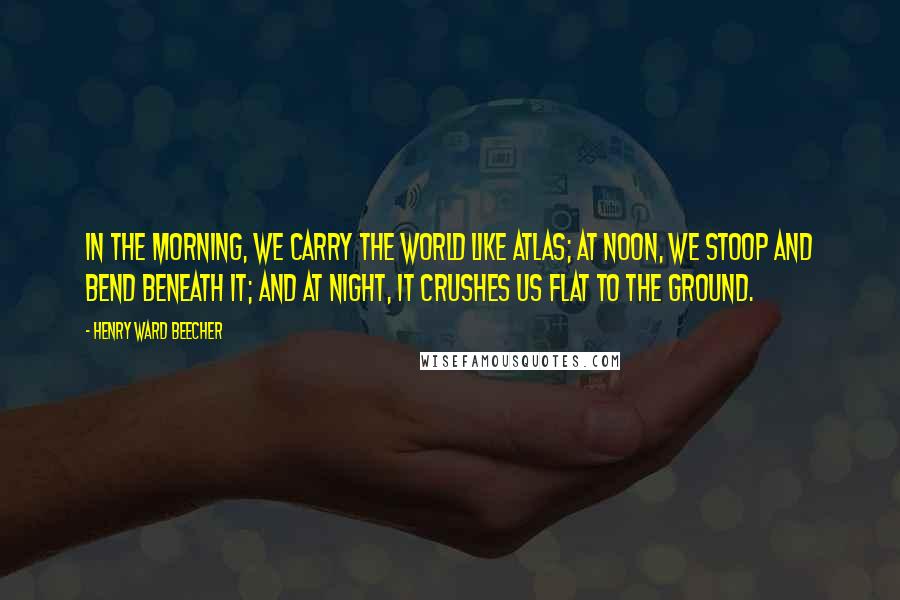 Henry Ward Beecher Quotes: In the morning, we carry the world like Atlas; at noon, we stoop and bend beneath it; and at night, it crushes us flat to the ground.