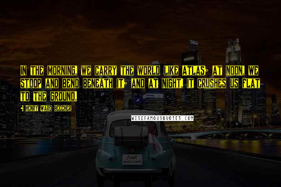 Henry Ward Beecher Quotes: In the morning, we carry the world like Atlas; at noon, we stoop and bend beneath it; and at night, it crushes us flat to the ground.