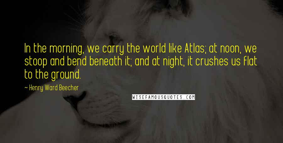 Henry Ward Beecher Quotes: In the morning, we carry the world like Atlas; at noon, we stoop and bend beneath it; and at night, it crushes us flat to the ground.