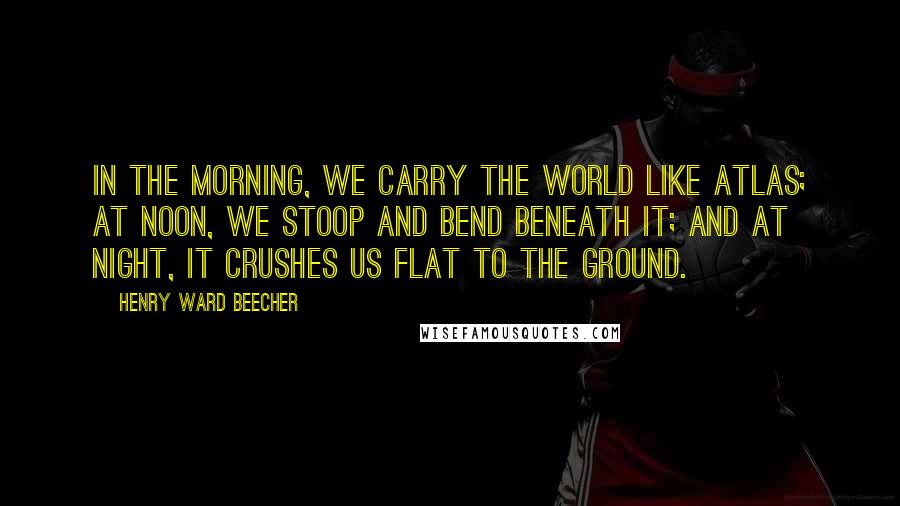 Henry Ward Beecher Quotes: In the morning, we carry the world like Atlas; at noon, we stoop and bend beneath it; and at night, it crushes us flat to the ground.