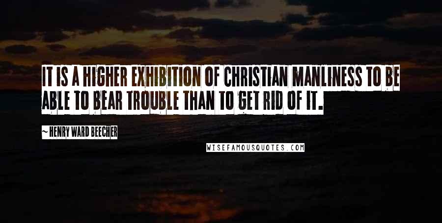 Henry Ward Beecher Quotes: It is a higher exhibition of Christian manliness to be able to bear trouble than to get rid of it.