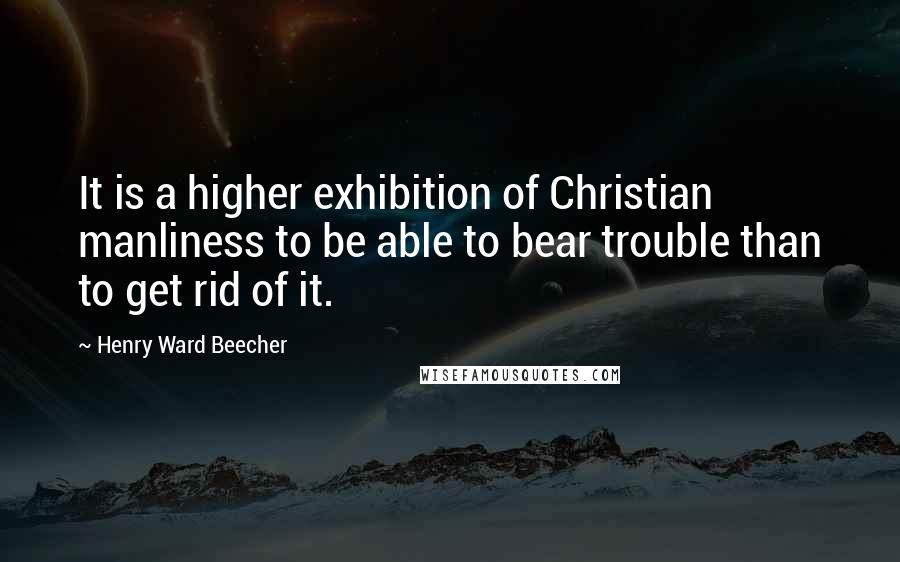 Henry Ward Beecher Quotes: It is a higher exhibition of Christian manliness to be able to bear trouble than to get rid of it.
