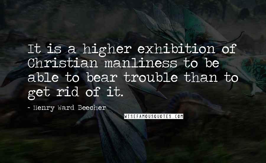 Henry Ward Beecher Quotes: It is a higher exhibition of Christian manliness to be able to bear trouble than to get rid of it.
