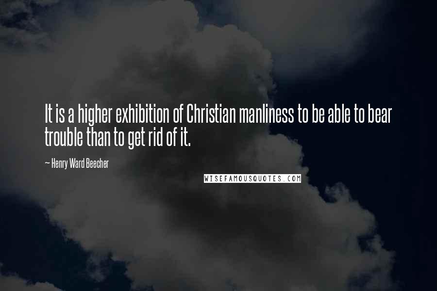 Henry Ward Beecher Quotes: It is a higher exhibition of Christian manliness to be able to bear trouble than to get rid of it.