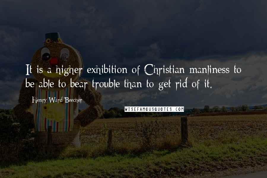 Henry Ward Beecher Quotes: It is a higher exhibition of Christian manliness to be able to bear trouble than to get rid of it.