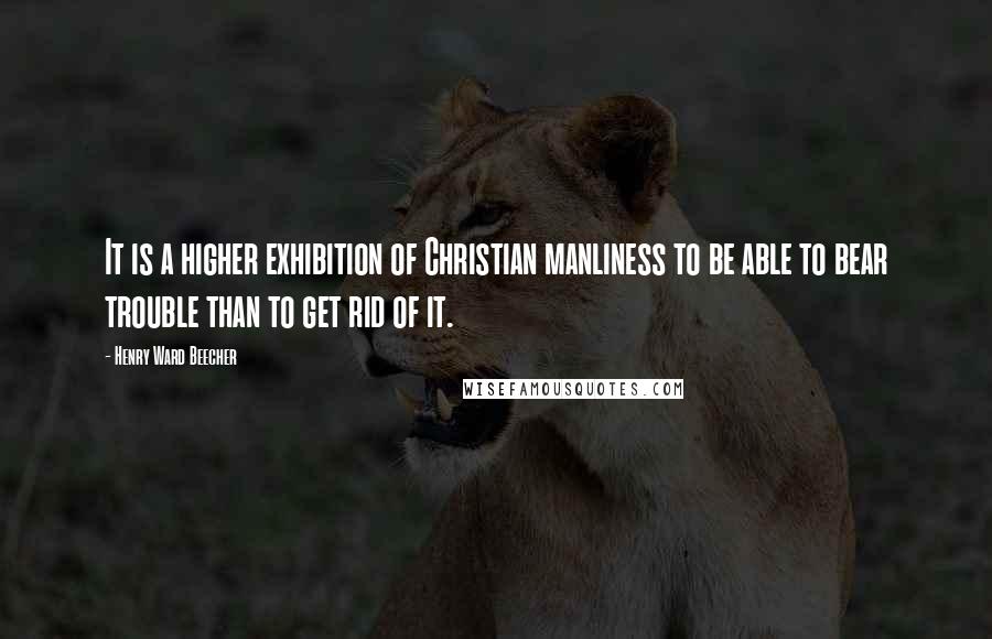Henry Ward Beecher Quotes: It is a higher exhibition of Christian manliness to be able to bear trouble than to get rid of it.