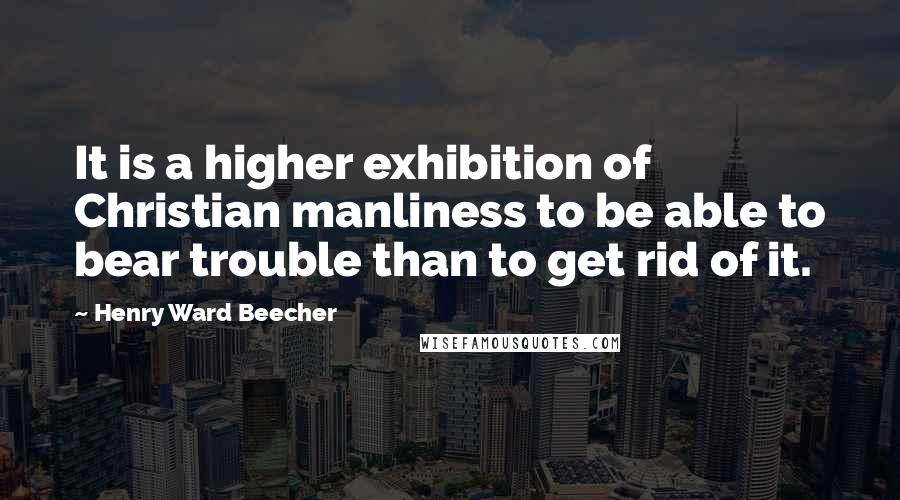 Henry Ward Beecher Quotes: It is a higher exhibition of Christian manliness to be able to bear trouble than to get rid of it.
