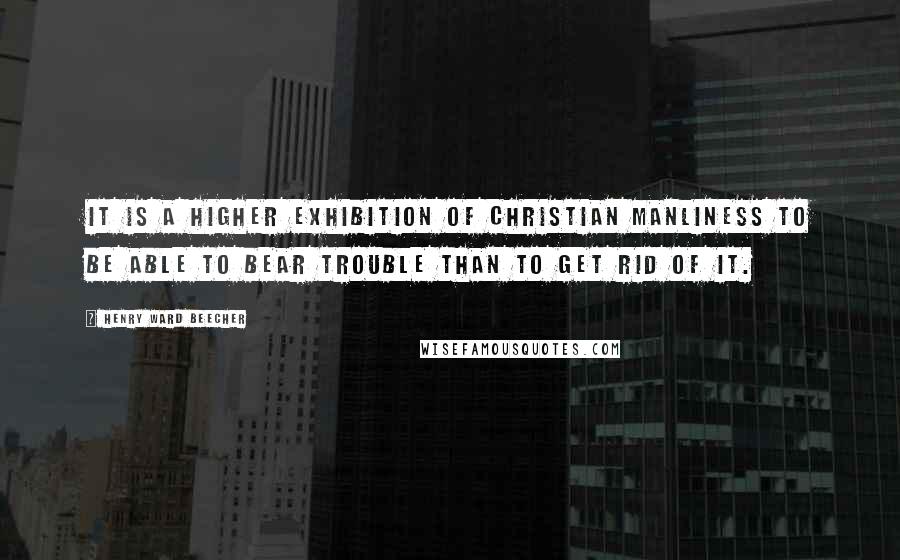 Henry Ward Beecher Quotes: It is a higher exhibition of Christian manliness to be able to bear trouble than to get rid of it.
