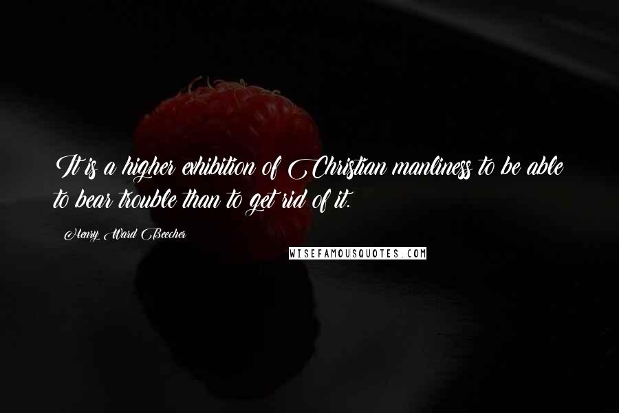 Henry Ward Beecher Quotes: It is a higher exhibition of Christian manliness to be able to bear trouble than to get rid of it.