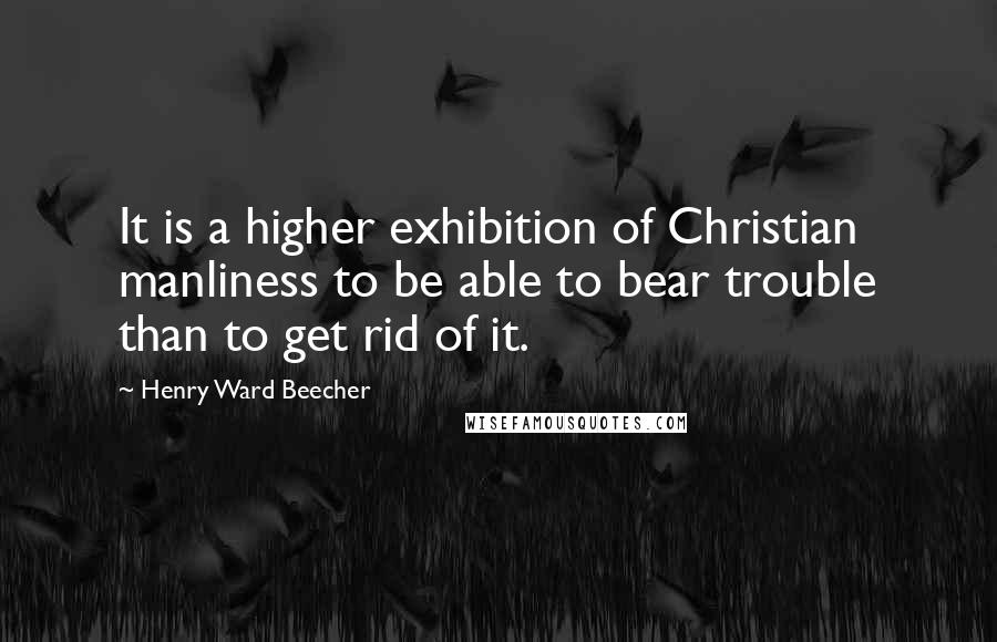 Henry Ward Beecher Quotes: It is a higher exhibition of Christian manliness to be able to bear trouble than to get rid of it.