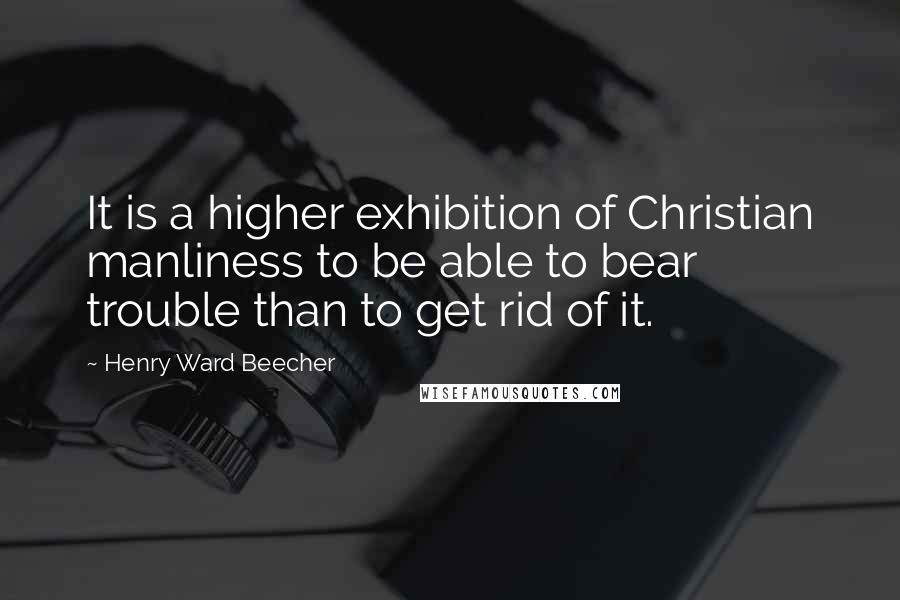 Henry Ward Beecher Quotes: It is a higher exhibition of Christian manliness to be able to bear trouble than to get rid of it.