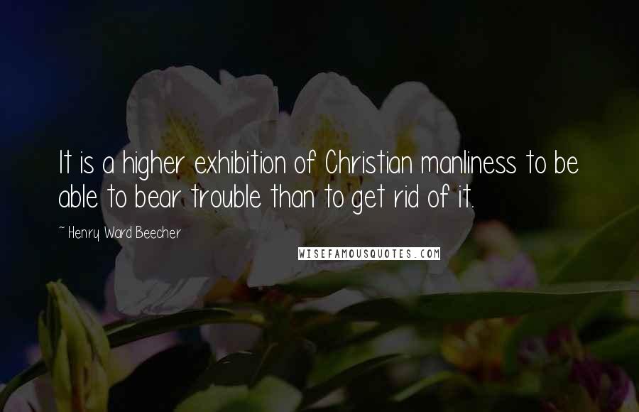 Henry Ward Beecher Quotes: It is a higher exhibition of Christian manliness to be able to bear trouble than to get rid of it.