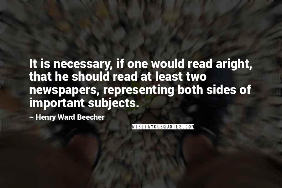 Henry Ward Beecher Quotes: It is necessary, if one would read aright, that he should read at least two newspapers, representing both sides of important subjects.