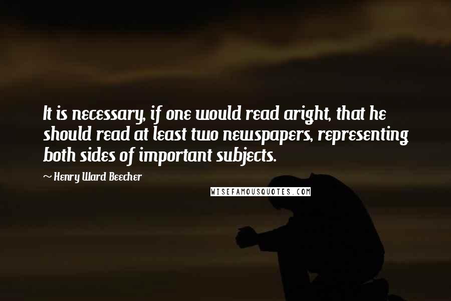 Henry Ward Beecher Quotes: It is necessary, if one would read aright, that he should read at least two newspapers, representing both sides of important subjects.