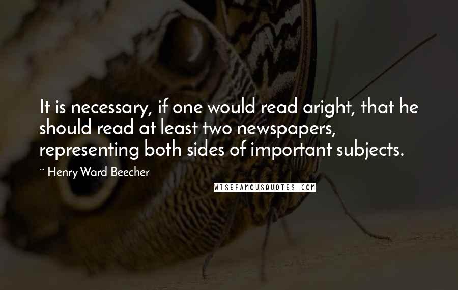 Henry Ward Beecher Quotes: It is necessary, if one would read aright, that he should read at least two newspapers, representing both sides of important subjects.