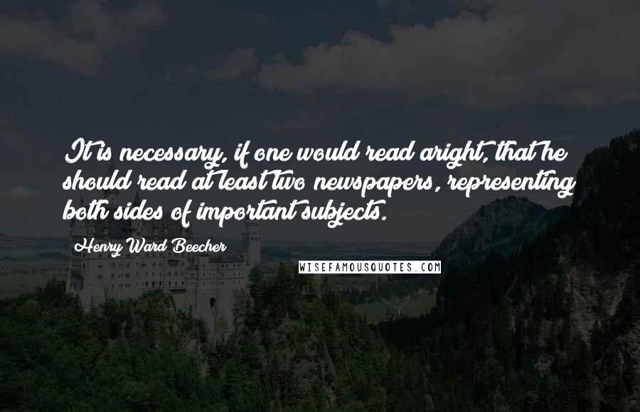 Henry Ward Beecher Quotes: It is necessary, if one would read aright, that he should read at least two newspapers, representing both sides of important subjects.