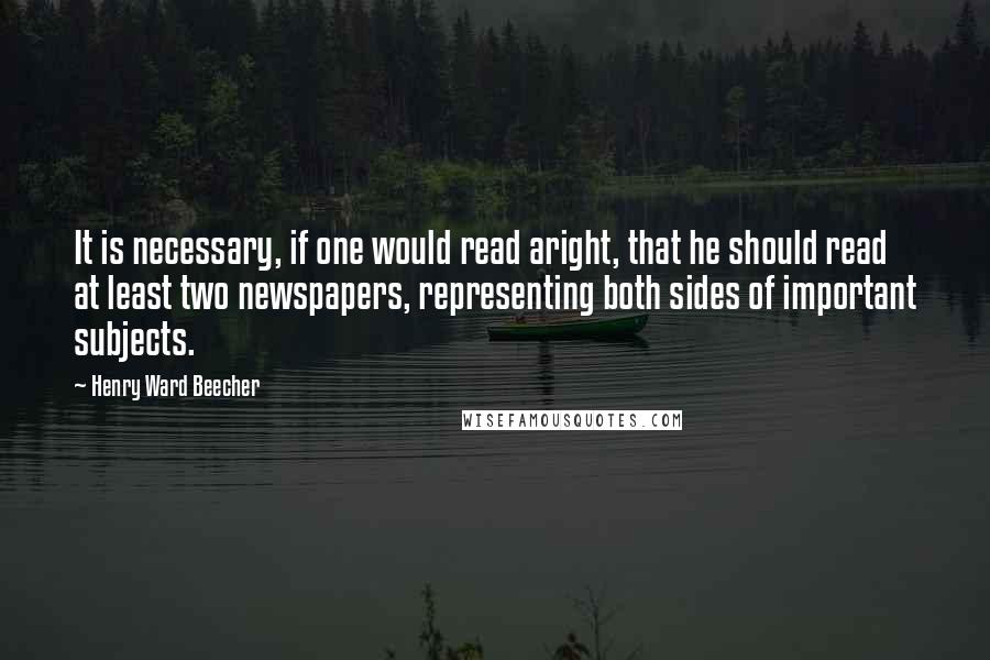 Henry Ward Beecher Quotes: It is necessary, if one would read aright, that he should read at least two newspapers, representing both sides of important subjects.