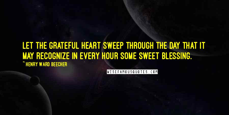 Henry Ward Beecher Quotes: Let the GRATEFUL HEART sweep through the day that it may recognize in every hour some sweet blessing.