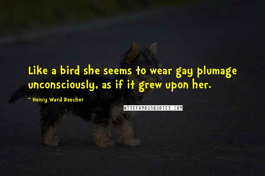 Henry Ward Beecher Quotes: Like a bird she seems to wear gay plumage unconsciously, as if it grew upon her.