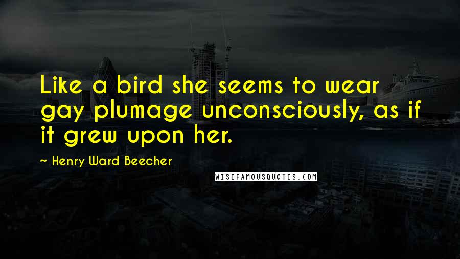 Henry Ward Beecher Quotes: Like a bird she seems to wear gay plumage unconsciously, as if it grew upon her.