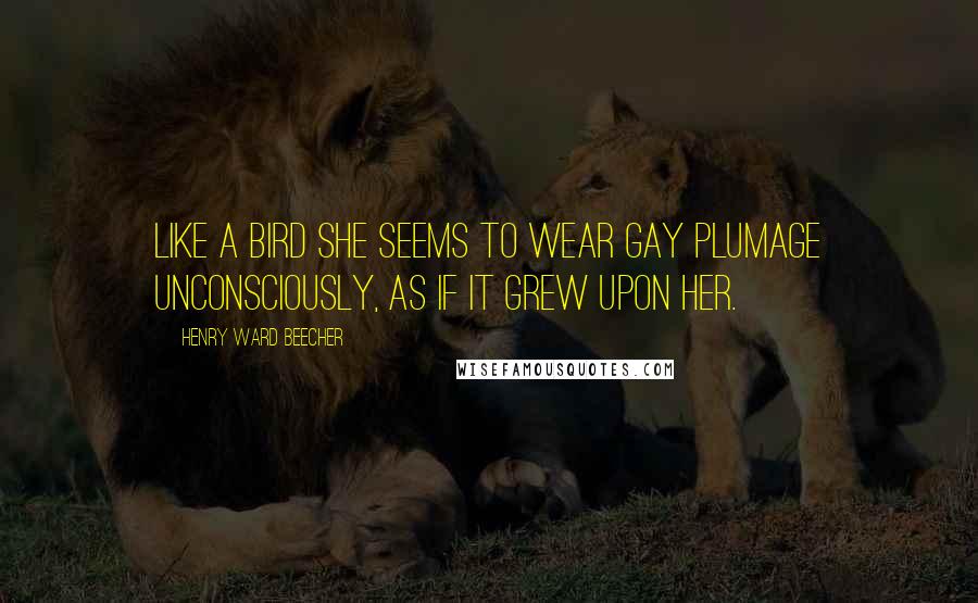 Henry Ward Beecher Quotes: Like a bird she seems to wear gay plumage unconsciously, as if it grew upon her.
