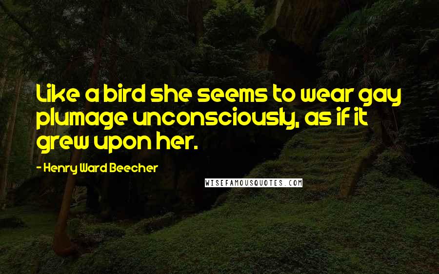 Henry Ward Beecher Quotes: Like a bird she seems to wear gay plumage unconsciously, as if it grew upon her.