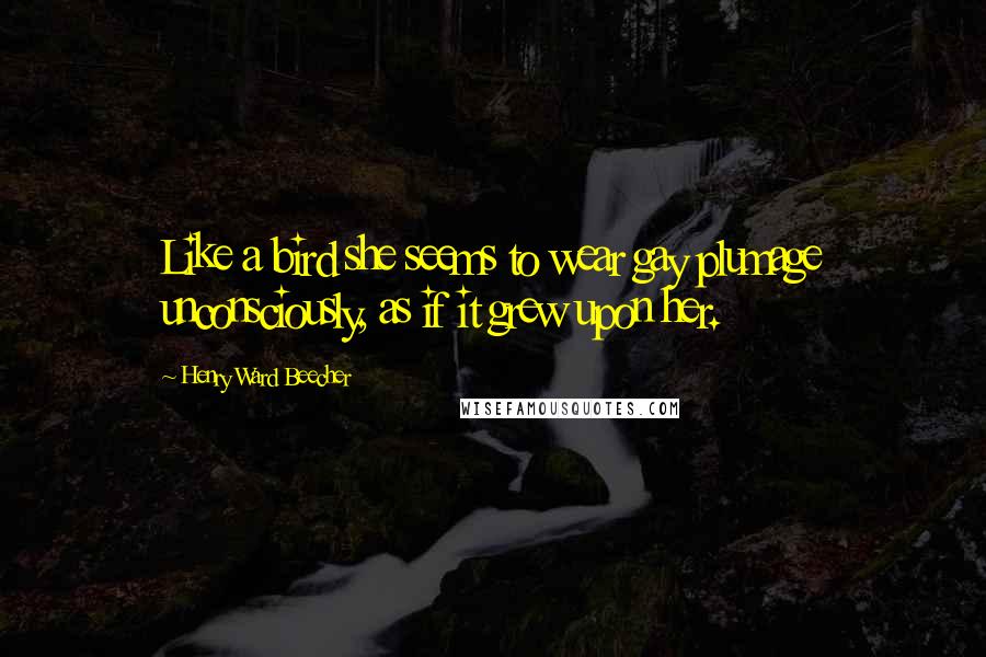 Henry Ward Beecher Quotes: Like a bird she seems to wear gay plumage unconsciously, as if it grew upon her.