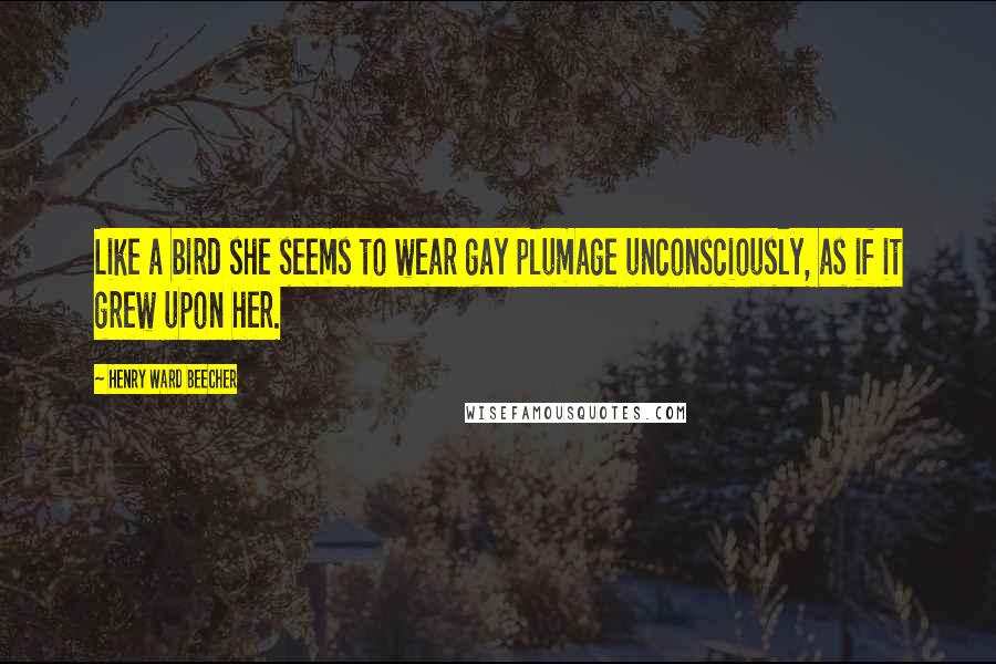 Henry Ward Beecher Quotes: Like a bird she seems to wear gay plumage unconsciously, as if it grew upon her.
