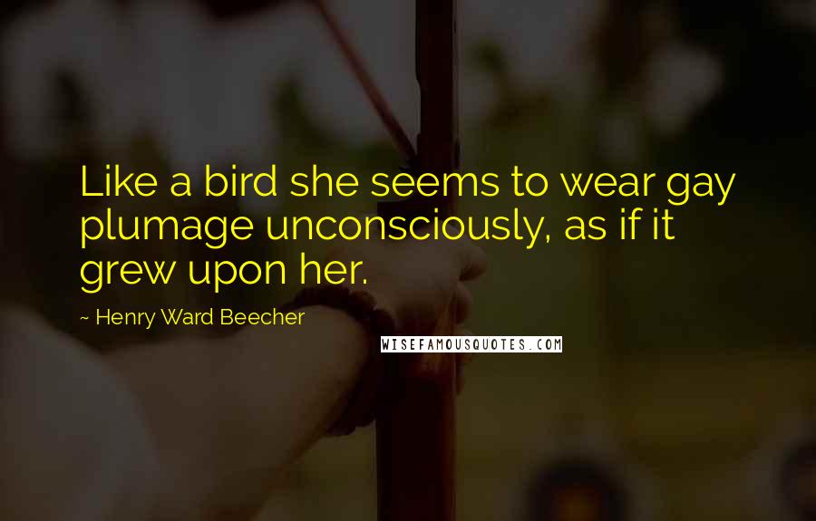 Henry Ward Beecher Quotes: Like a bird she seems to wear gay plumage unconsciously, as if it grew upon her.