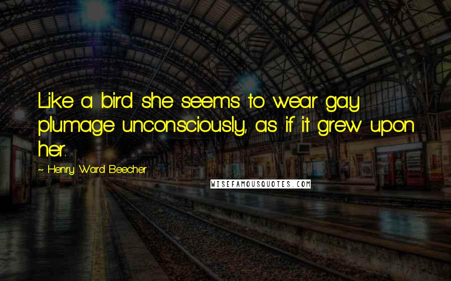 Henry Ward Beecher Quotes: Like a bird she seems to wear gay plumage unconsciously, as if it grew upon her.