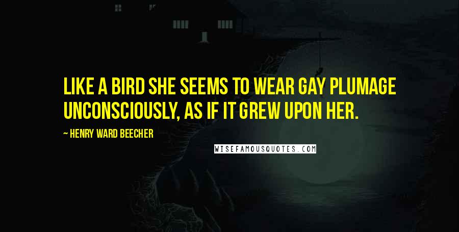 Henry Ward Beecher Quotes: Like a bird she seems to wear gay plumage unconsciously, as if it grew upon her.