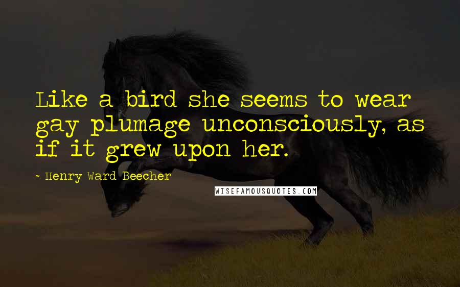 Henry Ward Beecher Quotes: Like a bird she seems to wear gay plumage unconsciously, as if it grew upon her.
