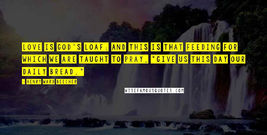 Henry Ward Beecher Quotes: Love is God's loaf; and this is that feeding for which we are taught to pray, "Give us this day our daily bread."