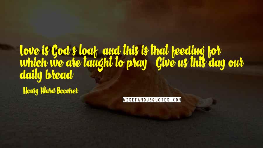 Henry Ward Beecher Quotes: Love is God's loaf; and this is that feeding for which we are taught to pray, "Give us this day our daily bread."