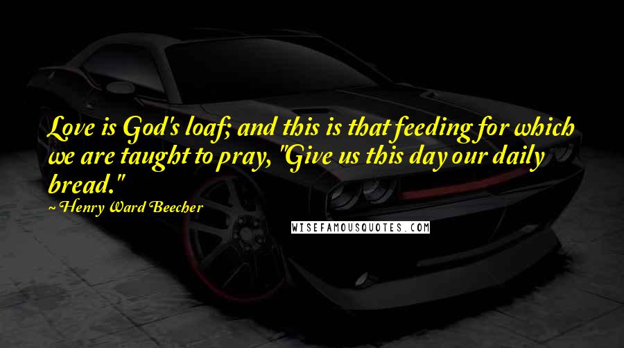 Henry Ward Beecher Quotes: Love is God's loaf; and this is that feeding for which we are taught to pray, "Give us this day our daily bread."